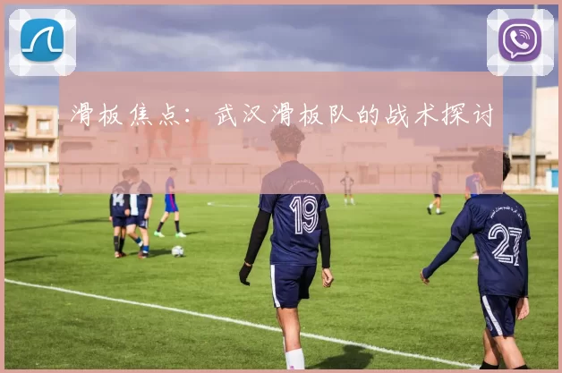 滑板焦点：武汉滑板队的战术探讨