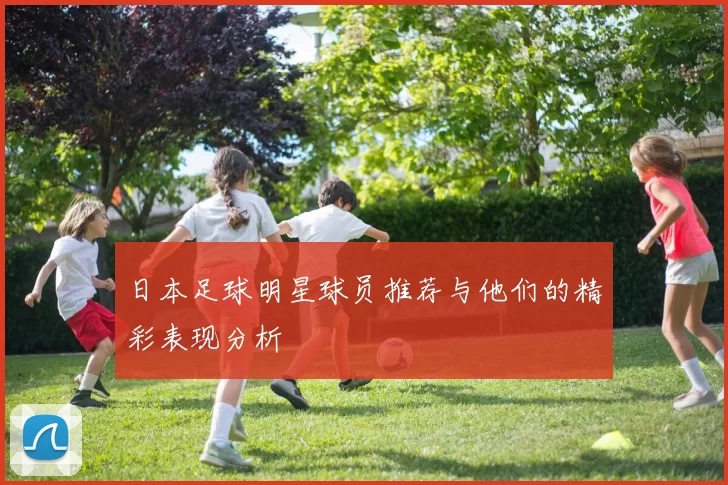 日本足球明星球员推荐与他们的精彩表现分析