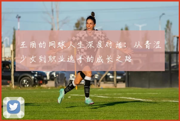 王丽的网球人生深度对话：从青涩少女到职业选手的成长之路