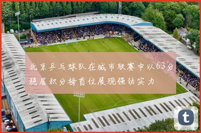 北京乒乓球队在城市联赛中以63分稳居积分榜首位展现强劲实力